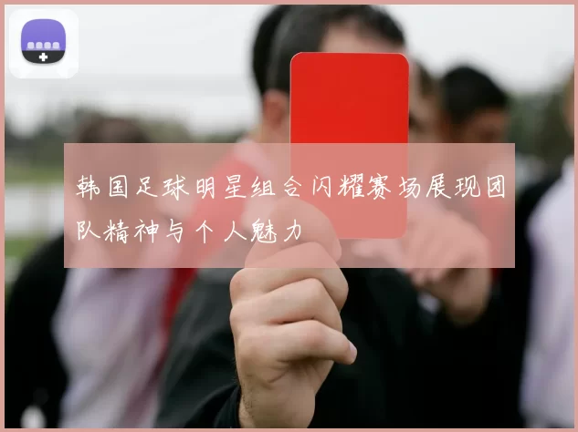 韩国足球明星组合闪耀赛场展现团队精神与个人魅力