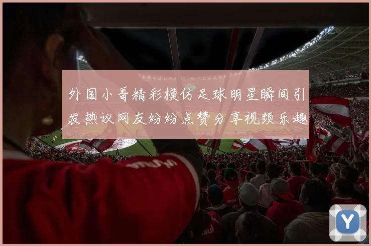 外国小哥精彩模仿足球明星瞬间引发热议网友纷纷点赞分享视频乐趣无穷