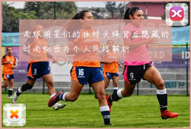足球明星们的独特头绳背后隐藏的时尚秘密与个人风格解析