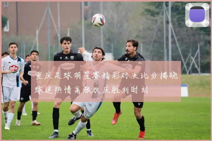 重庆足球明星赛精彩对决比分揭晓球迷热情高涨欢庆胜利时刻