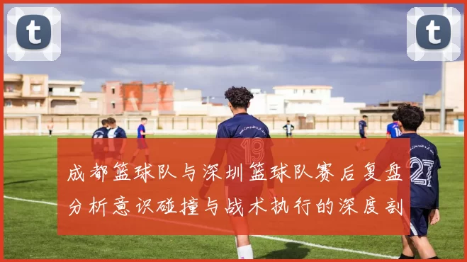 成都篮球队与深圳篮球队赛后复盘分析意识碰撞与战术执行的深度剖析