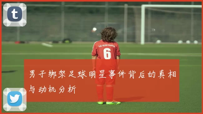 男子绑架足球明星事件背后的真相与动机分析