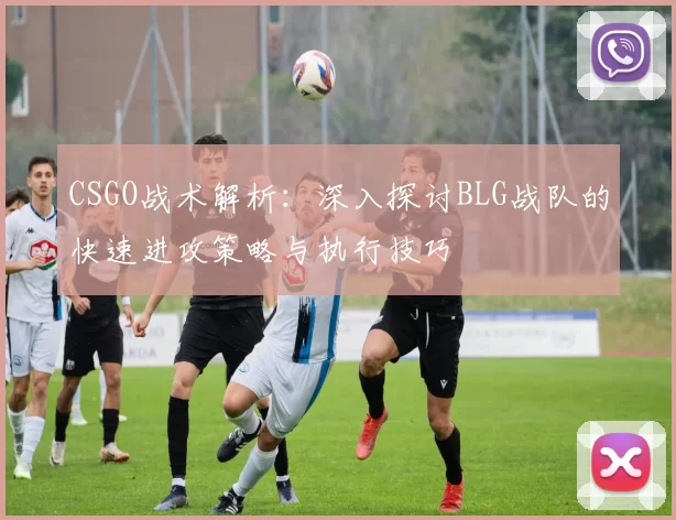 CSGO战术解析：深入探讨BLG战队的快速进攻策略与执行技巧