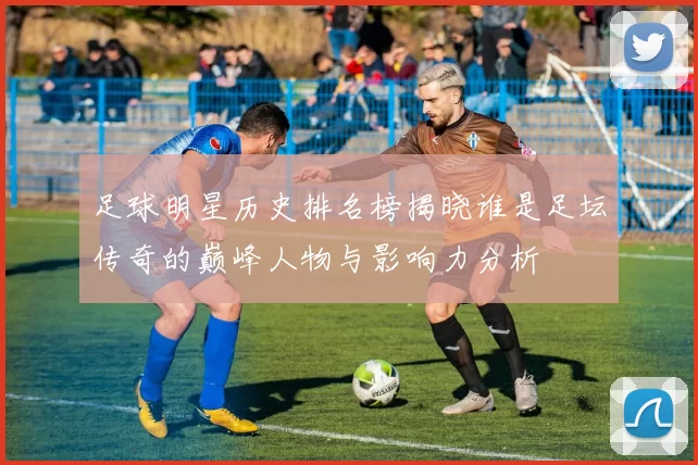 足球明星历史排名榜揭晓谁是足坛传奇的巅峰人物与影响力分析