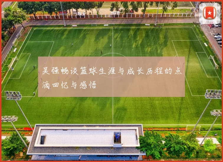吴强畅谈篮球生涯与成长历程的点滴回忆与感悟