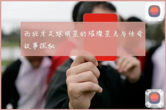 西班牙足球明星的璀璨星光与传奇故事探秘