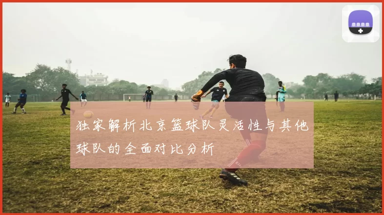 独家解析北京篮球队灵活性与其他球队的全面对比分析