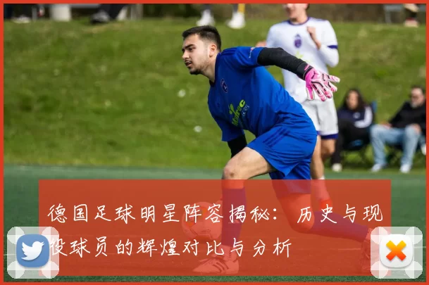 德国足球明星阵容揭秘：历史与现役球员的辉煌对比与分析