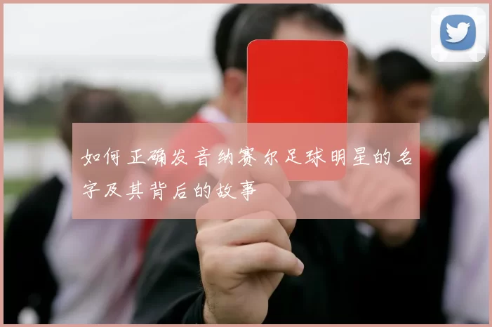 如何正确发音纳赛尔足球明星的名字及其背后的故事