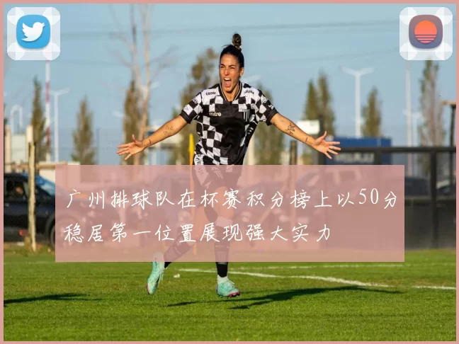 广州排球队在杯赛积分榜上以50分稳居第一位置展现强大实力