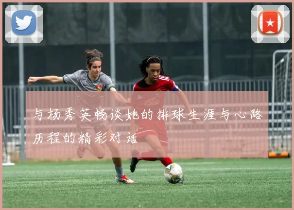 与杨秀英畅谈她的排球生涯与心路历程的精彩对话